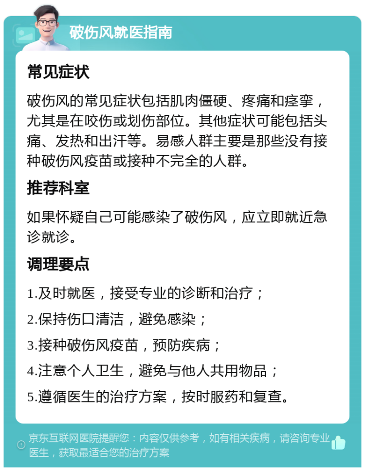 破伤风就医指南 常见症状 破伤风的常见症状包括肌肉僵硬、疼痛和痉挛，尤其是在咬伤或划伤部位。其他症状可能包括头痛、发热和出汗等。易感人群主要是那些没有接种破伤风疫苗或接种不完全的人群。 推荐科室 如果怀疑自己可能感染了破伤风，应立即就近急诊就诊。 调理要点 1.及时就医，接受专业的诊断和治疗； 2.保持伤口清洁，避免感染； 3.接种破伤风疫苗，预防疾病； 4.注意个人卫生，避免与他人共用物品； 5.遵循医生的治疗方案，按时服药和复查。