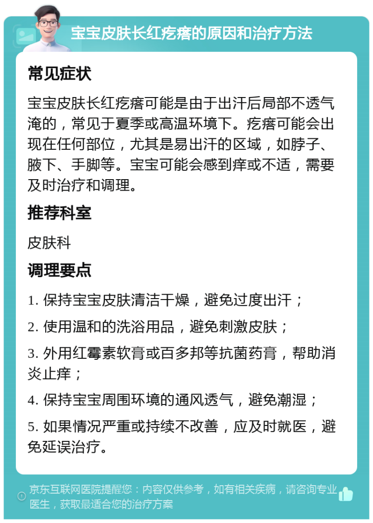 宝宝皮肤长红疙瘩的原因和治疗方法 常见症状 宝宝皮肤长红疙瘩可能是由于出汗后局部不透气淹的，常见于夏季或高温环境下。疙瘩可能会出现在任何部位，尤其是易出汗的区域，如脖子、腋下、手脚等。宝宝可能会感到痒或不适，需要及时治疗和调理。 推荐科室 皮肤科 调理要点 1. 保持宝宝皮肤清洁干燥，避免过度出汗； 2. 使用温和的洗浴用品，避免刺激皮肤； 3. 外用红霉素软膏或百多邦等抗菌药膏，帮助消炎止痒； 4. 保持宝宝周围环境的通风透气，避免潮湿； 5. 如果情况严重或持续不改善，应及时就医，避免延误治疗。