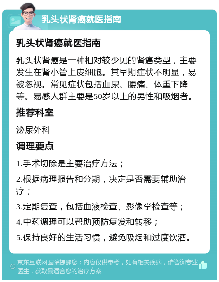 乳头状肾癌就医指南 乳头状肾癌就医指南 乳头状肾癌是一种相对较少见的肾癌类型，主要发生在肾小管上皮细胞。其早期症状不明显，易被忽视。常见症状包括血尿、腰痛、体重下降等。易感人群主要是50岁以上的男性和吸烟者。 推荐科室 泌尿外科 调理要点 1.手术切除是主要治疗方法； 2.根据病理报告和分期，决定是否需要辅助治疗； 3.定期复查，包括血液检查、影像学检查等； 4.中药调理可以帮助预防复发和转移； 5.保持良好的生活习惯，避免吸烟和过度饮酒。