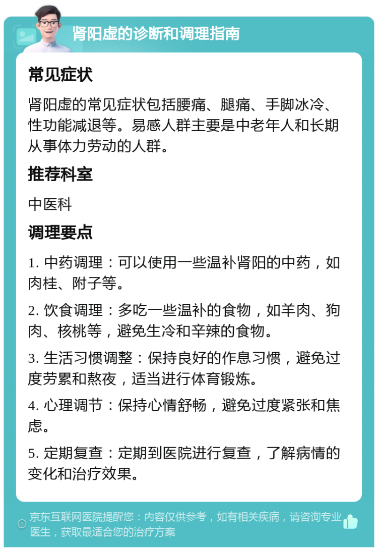 肾阳虚的诊断和调理指南 常见症状 肾阳虚的常见症状包括腰痛、腿痛、手脚冰冷、性功能减退等。易感人群主要是中老年人和长期从事体力劳动的人群。 推荐科室 中医科 调理要点 1. 中药调理：可以使用一些温补肾阳的中药，如肉桂、附子等。 2. 饮食调理：多吃一些温补的食物，如羊肉、狗肉、核桃等，避免生冷和辛辣的食物。 3. 生活习惯调整：保持良好的作息习惯，避免过度劳累和熬夜，适当进行体育锻炼。 4. 心理调节：保持心情舒畅，避免过度紧张和焦虑。 5. 定期复查：定期到医院进行复查，了解病情的变化和治疗效果。