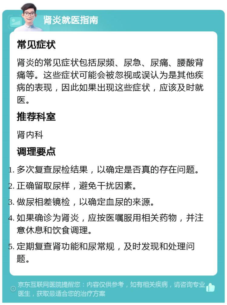 肾炎就医指南 常见症状 肾炎的常见症状包括尿频、尿急、尿痛、腰酸背痛等。这些症状可能会被忽视或误认为是其他疾病的表现，因此如果出现这些症状，应该及时就医。 推荐科室 肾内科 调理要点 多次复查尿检结果，以确定是否真的存在问题。 正确留取尿样，避免干扰因素。 做尿相差镜检，以确定血尿的来源。 如果确诊为肾炎，应按医嘱服用相关药物，并注意休息和饮食调理。 定期复查肾功能和尿常规，及时发现和处理问题。