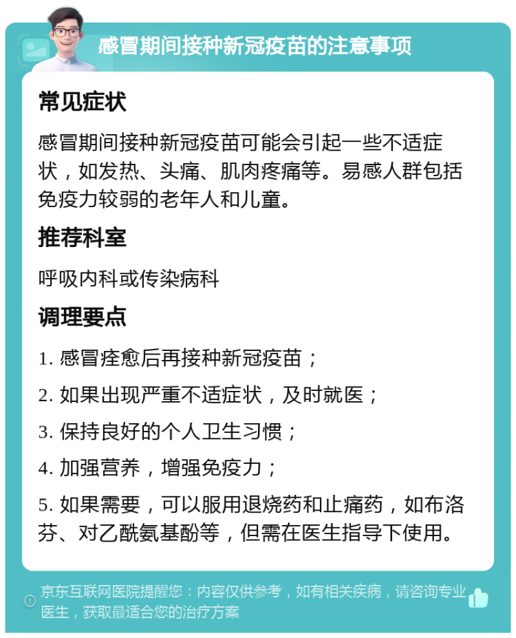 感冒期间接种新冠疫苗的注意事项 常见症状 感冒期间接种新冠疫苗可能会引起一些不适症状，如发热、头痛、肌肉疼痛等。易感人群包括免疫力较弱的老年人和儿童。 推荐科室 呼吸内科或传染病科 调理要点 1. 感冒痊愈后再接种新冠疫苗； 2. 如果出现严重不适症状，及时就医； 3. 保持良好的个人卫生习惯； 4. 加强营养，增强免疫力； 5. 如果需要，可以服用退烧药和止痛药，如布洛芬、对乙酰氨基酚等，但需在医生指导下使用。