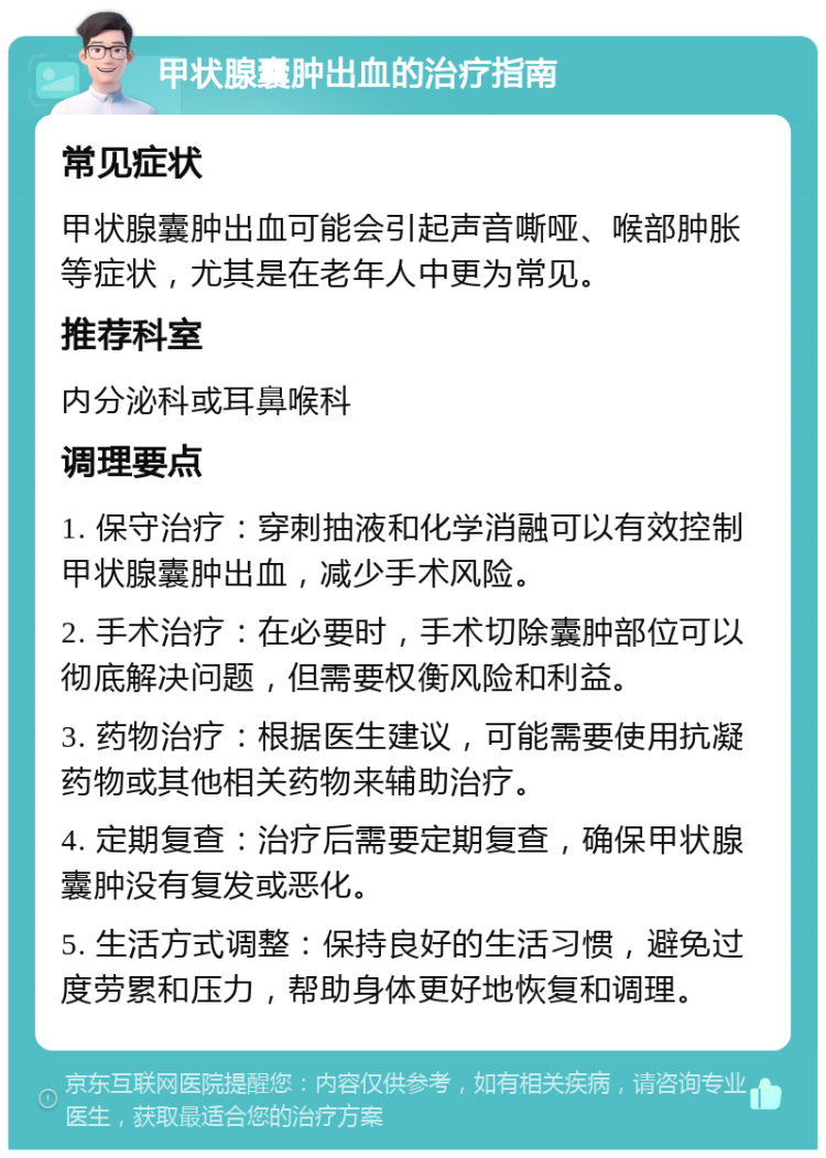 甲状腺囊肿出血的治疗指南 常见症状 甲状腺囊肿出血可能会引起声音嘶哑、喉部肿胀等症状，尤其是在老年人中更为常见。 推荐科室 内分泌科或耳鼻喉科 调理要点 1. 保守治疗：穿刺抽液和化学消融可以有效控制甲状腺囊肿出血，减少手术风险。 2. 手术治疗：在必要时，手术切除囊肿部位可以彻底解决问题，但需要权衡风险和利益。 3. 药物治疗：根据医生建议，可能需要使用抗凝药物或其他相关药物来辅助治疗。 4. 定期复查：治疗后需要定期复查，确保甲状腺囊肿没有复发或恶化。 5. 生活方式调整：保持良好的生活习惯，避免过度劳累和压力，帮助身体更好地恢复和调理。