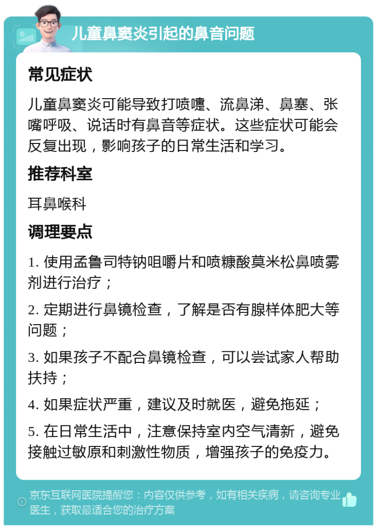 儿童鼻窦炎引起的鼻音问题 常见症状 儿童鼻窦炎可能导致打喷嚏、流鼻涕、鼻塞、张嘴呼吸、说话时有鼻音等症状。这些症状可能会反复出现，影响孩子的日常生活和学习。 推荐科室 耳鼻喉科 调理要点 1. 使用孟鲁司特钠咀嚼片和喷糠酸莫米松鼻喷雾剂进行治疗； 2. 定期进行鼻镜检查，了解是否有腺样体肥大等问题； 3. 如果孩子不配合鼻镜检查，可以尝试家人帮助扶持； 4. 如果症状严重，建议及时就医，避免拖延； 5. 在日常生活中，注意保持室内空气清新，避免接触过敏原和刺激性物质，增强孩子的免疫力。