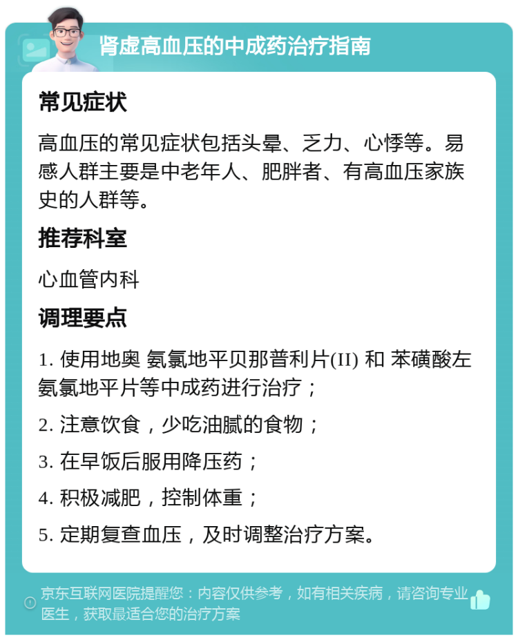 肾虚高血压的中成药治疗指南 常见症状 高血压的常见症状包括头晕、乏力、心悸等。易感人群主要是中老年人、肥胖者、有高血压家族史的人群等。 推荐科室 心血管内科 调理要点 1. 使用地奥 氨氯地平贝那普利片(II) 和 苯磺酸左氨氯地平片等中成药进行治疗； 2. 注意饮食，少吃油腻的食物； 3. 在早饭后服用降压药； 4. 积极减肥，控制体重； 5. 定期复查血压，及时调整治疗方案。