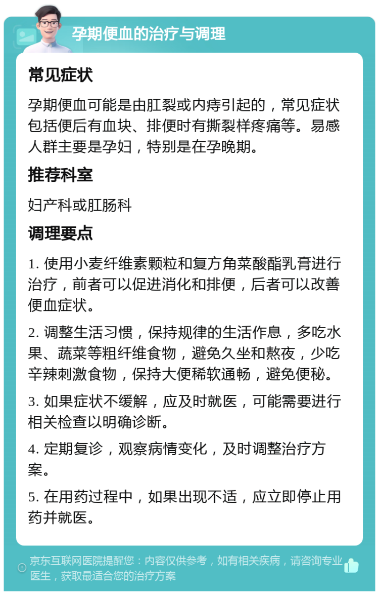 孕期便血的治疗与调理 常见症状 孕期便血可能是由肛裂或内痔引起的，常见症状包括便后有血块、排便时有撕裂样疼痛等。易感人群主要是孕妇，特别是在孕晚期。 推荐科室 妇产科或肛肠科 调理要点 1. 使用小麦纤维素颗粒和复方角菜酸酯乳膏进行治疗，前者可以促进消化和排便，后者可以改善便血症状。 2. 调整生活习惯，保持规律的生活作息，多吃水果、蔬菜等粗纤维食物，避免久坐和熬夜，少吃辛辣刺激食物，保持大便稀软通畅，避免便秘。 3. 如果症状不缓解，应及时就医，可能需要进行相关检查以明确诊断。 4. 定期复诊，观察病情变化，及时调整治疗方案。 5. 在用药过程中，如果出现不适，应立即停止用药并就医。