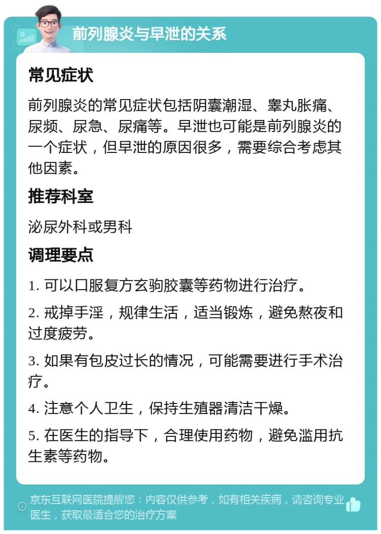 前列腺炎与早泄的关系 常见症状 前列腺炎的常见症状包括阴囊潮湿、睾丸胀痛、尿频、尿急、尿痛等。早泄也可能是前列腺炎的一个症状，但早泄的原因很多，需要综合考虑其他因素。 推荐科室 泌尿外科或男科 调理要点 1. 可以口服复方玄驹胶囊等药物进行治疗。 2. 戒掉手淫，规律生活，适当锻炼，避免熬夜和过度疲劳。 3. 如果有包皮过长的情况，可能需要进行手术治疗。 4. 注意个人卫生，保持生殖器清洁干燥。 5. 在医生的指导下，合理使用药物，避免滥用抗生素等药物。