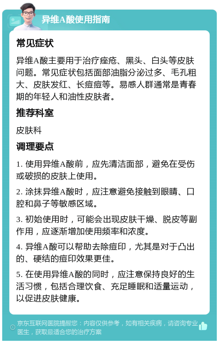 异维A酸使用指南 常见症状 异维A酸主要用于治疗痤疮、黑头、白头等皮肤问题。常见症状包括面部油脂分泌过多、毛孔粗大、皮肤发红、长痘痘等。易感人群通常是青春期的年轻人和油性皮肤者。 推荐科室 皮肤科 调理要点 1. 使用异维A酸前，应先清洁面部，避免在受伤或破损的皮肤上使用。 2. 涂抹异维A酸时，应注意避免接触到眼睛、口腔和鼻子等敏感区域。 3. 初始使用时，可能会出现皮肤干燥、脱皮等副作用，应逐渐增加使用频率和浓度。 4. 异维A酸可以帮助去除痘印，尤其是对于凸出的、硬结的痘印效果更佳。 5. 在使用异维A酸的同时，应注意保持良好的生活习惯，包括合理饮食、充足睡眠和适量运动，以促进皮肤健康。