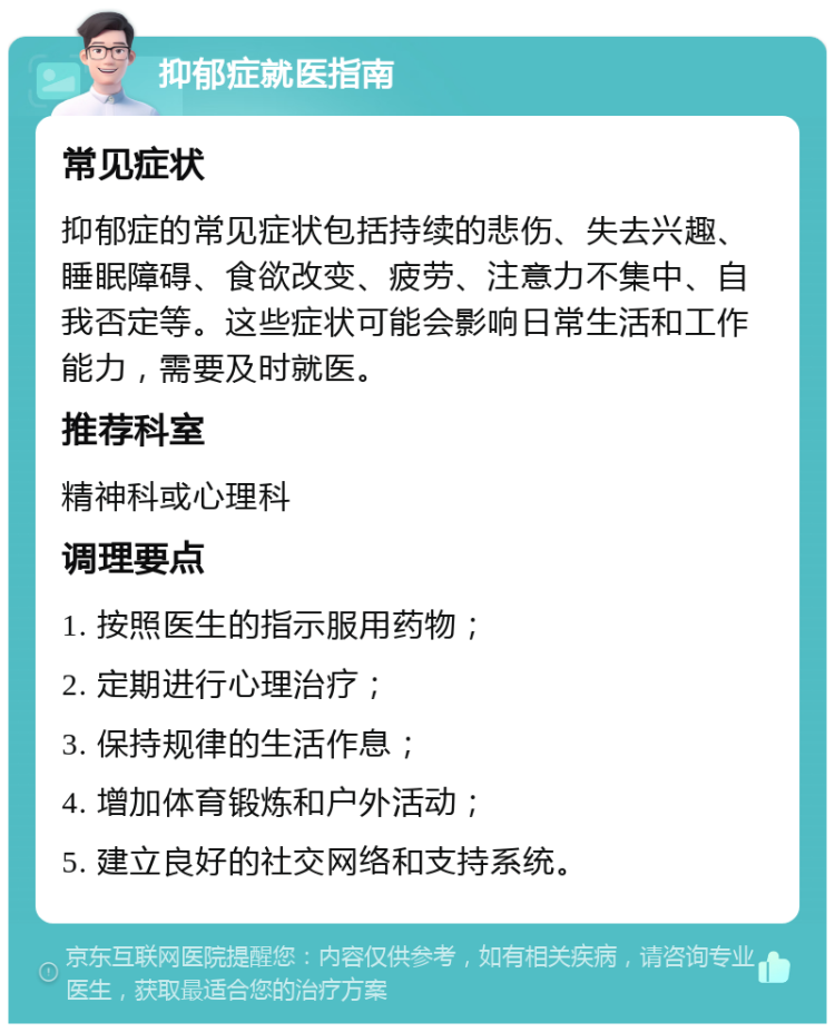 抑郁症就医指南 常见症状 抑郁症的常见症状包括持续的悲伤、失去兴趣、睡眠障碍、食欲改变、疲劳、注意力不集中、自我否定等。这些症状可能会影响日常生活和工作能力，需要及时就医。 推荐科室 精神科或心理科 调理要点 1. 按照医生的指示服用药物； 2. 定期进行心理治疗； 3. 保持规律的生活作息； 4. 增加体育锻炼和户外活动； 5. 建立良好的社交网络和支持系统。