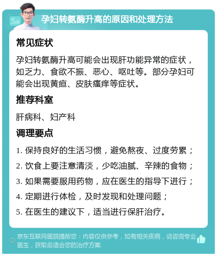 孕妇转氨酶升高的原因和处理方法 常见症状 孕妇转氨酶升高可能会出现肝功能异常的症状，如乏力、食欲不振、恶心、呕吐等。部分孕妇可能会出现黄疸、皮肤瘙痒等症状。 推荐科室 肝病科、妇产科 调理要点 1. 保持良好的生活习惯，避免熬夜、过度劳累； 2. 饮食上要注意清淡，少吃油腻、辛辣的食物； 3. 如果需要服用药物，应在医生的指导下进行； 4. 定期进行体检，及时发现和处理问题； 5. 在医生的建议下，适当进行保肝治疗。