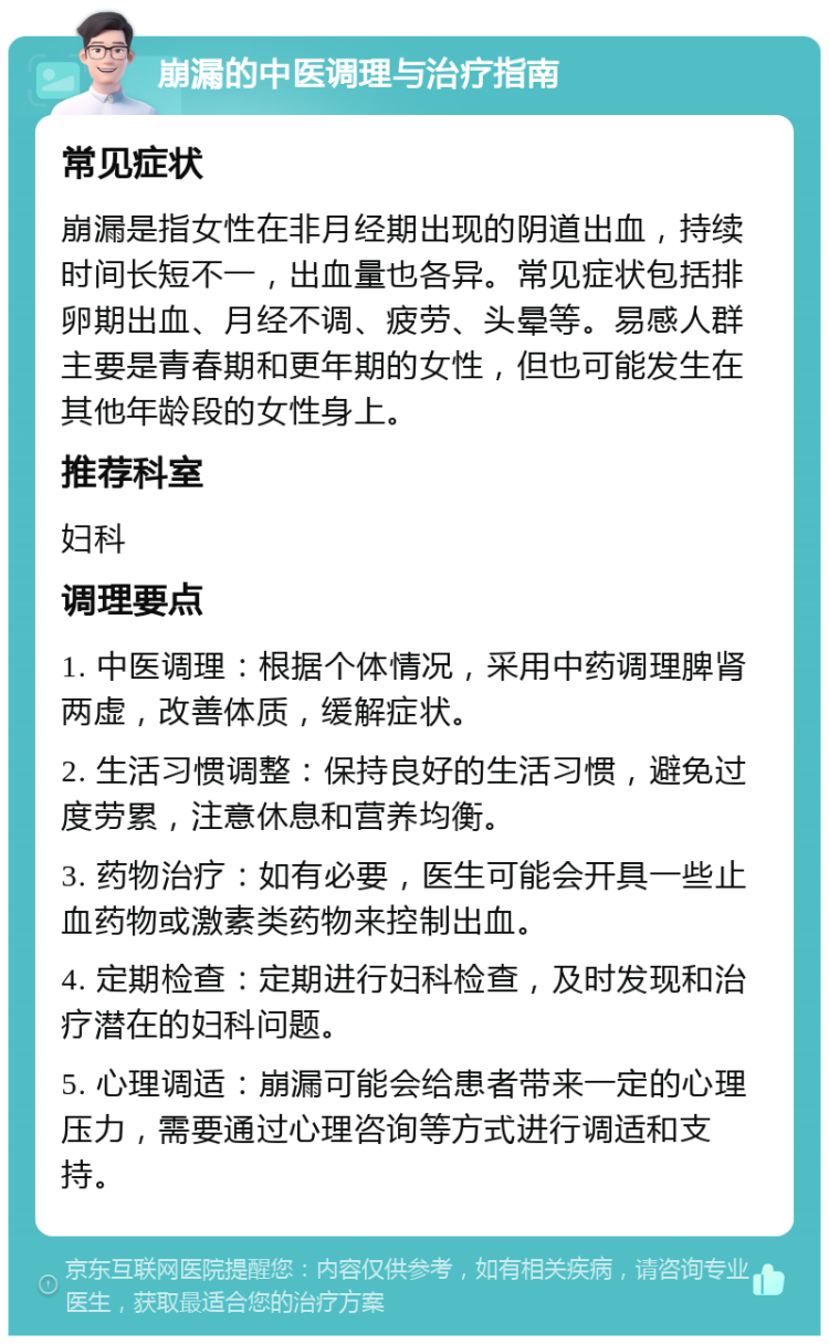 崩漏的中医调理与治疗指南 常见症状 崩漏是指女性在非月经期出现的阴道出血，持续时间长短不一，出血量也各异。常见症状包括排卵期出血、月经不调、疲劳、头晕等。易感人群主要是青春期和更年期的女性，但也可能发生在其他年龄段的女性身上。 推荐科室 妇科 调理要点 1. 中医调理：根据个体情况，采用中药调理脾肾两虚，改善体质，缓解症状。 2. 生活习惯调整：保持良好的生活习惯，避免过度劳累，注意休息和营养均衡。 3. 药物治疗：如有必要，医生可能会开具一些止血药物或激素类药物来控制出血。 4. 定期检查：定期进行妇科检查，及时发现和治疗潜在的妇科问题。 5. 心理调适：崩漏可能会给患者带来一定的心理压力，需要通过心理咨询等方式进行调适和支持。