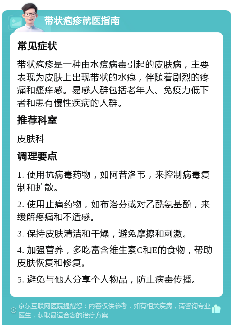 带状疱疹就医指南 常见症状 带状疱疹是一种由水痘病毒引起的皮肤病，主要表现为皮肤上出现带状的水疱，伴随着剧烈的疼痛和瘙痒感。易感人群包括老年人、免疫力低下者和患有慢性疾病的人群。 推荐科室 皮肤科 调理要点 1. 使用抗病毒药物，如阿昔洛韦，来控制病毒复制和扩散。 2. 使用止痛药物，如布洛芬或对乙酰氨基酚，来缓解疼痛和不适感。 3. 保持皮肤清洁和干燥，避免摩擦和刺激。 4. 加强营养，多吃富含维生素C和E的食物，帮助皮肤恢复和修复。 5. 避免与他人分享个人物品，防止病毒传播。