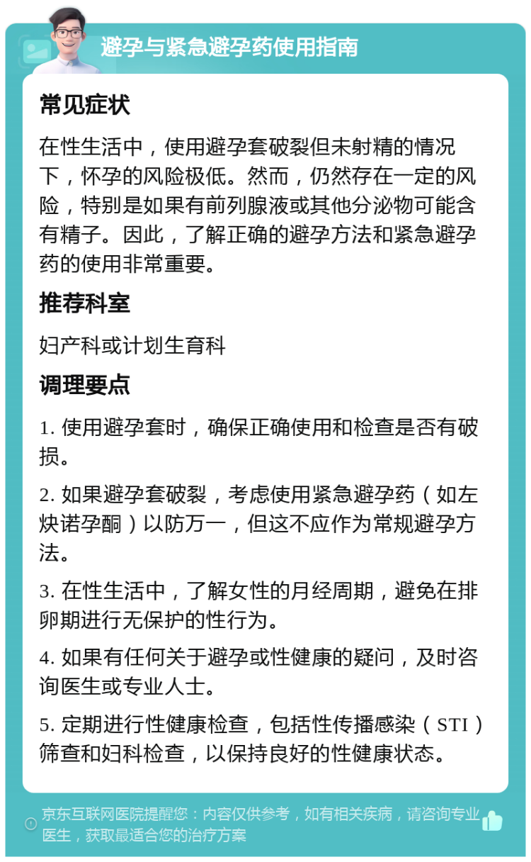 避孕与紧急避孕药使用指南 常见症状 在性生活中，使用避孕套破裂但未射精的情况下，怀孕的风险极低。然而，仍然存在一定的风险，特别是如果有前列腺液或其他分泌物可能含有精子。因此，了解正确的避孕方法和紧急避孕药的使用非常重要。 推荐科室 妇产科或计划生育科 调理要点 1. 使用避孕套时，确保正确使用和检查是否有破损。 2. 如果避孕套破裂，考虑使用紧急避孕药（如左炔诺孕酮）以防万一，但这不应作为常规避孕方法。 3. 在性生活中，了解女性的月经周期，避免在排卵期进行无保护的性行为。 4. 如果有任何关于避孕或性健康的疑问，及时咨询医生或专业人士。 5. 定期进行性健康检查，包括性传播感染（STI）筛查和妇科检查，以保持良好的性健康状态。