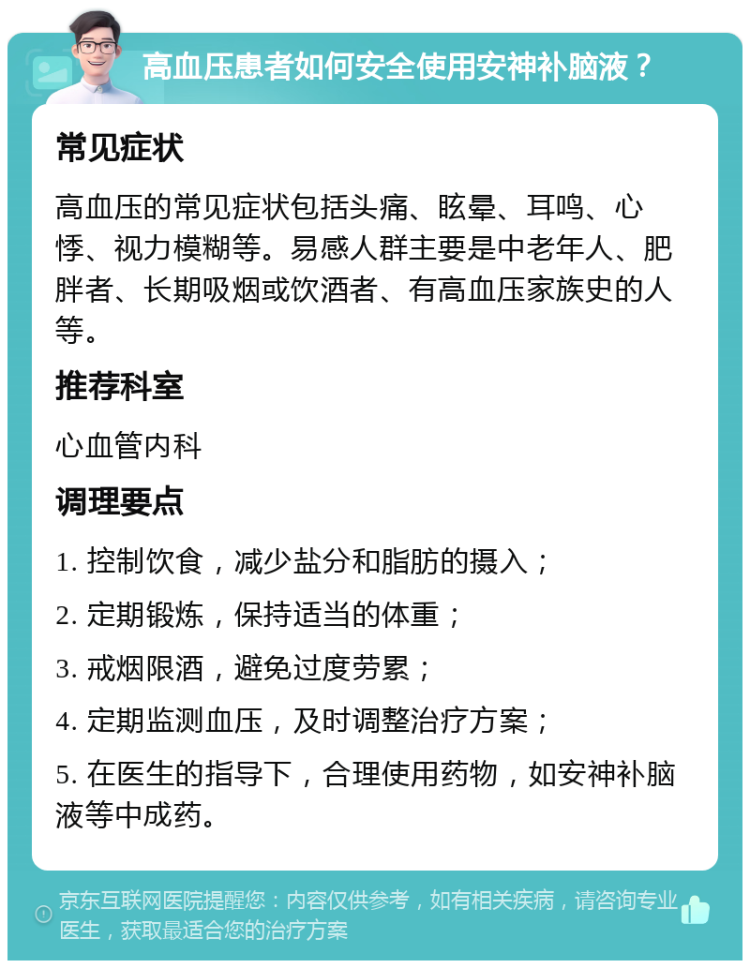 高血压患者如何安全使用安神补脑液？ 常见症状 高血压的常见症状包括头痛、眩晕、耳鸣、心悸、视力模糊等。易感人群主要是中老年人、肥胖者、长期吸烟或饮酒者、有高血压家族史的人等。 推荐科室 心血管内科 调理要点 1. 控制饮食，减少盐分和脂肪的摄入； 2. 定期锻炼，保持适当的体重； 3. 戒烟限酒，避免过度劳累； 4. 定期监测血压，及时调整治疗方案； 5. 在医生的指导下，合理使用药物，如安神补脑液等中成药。