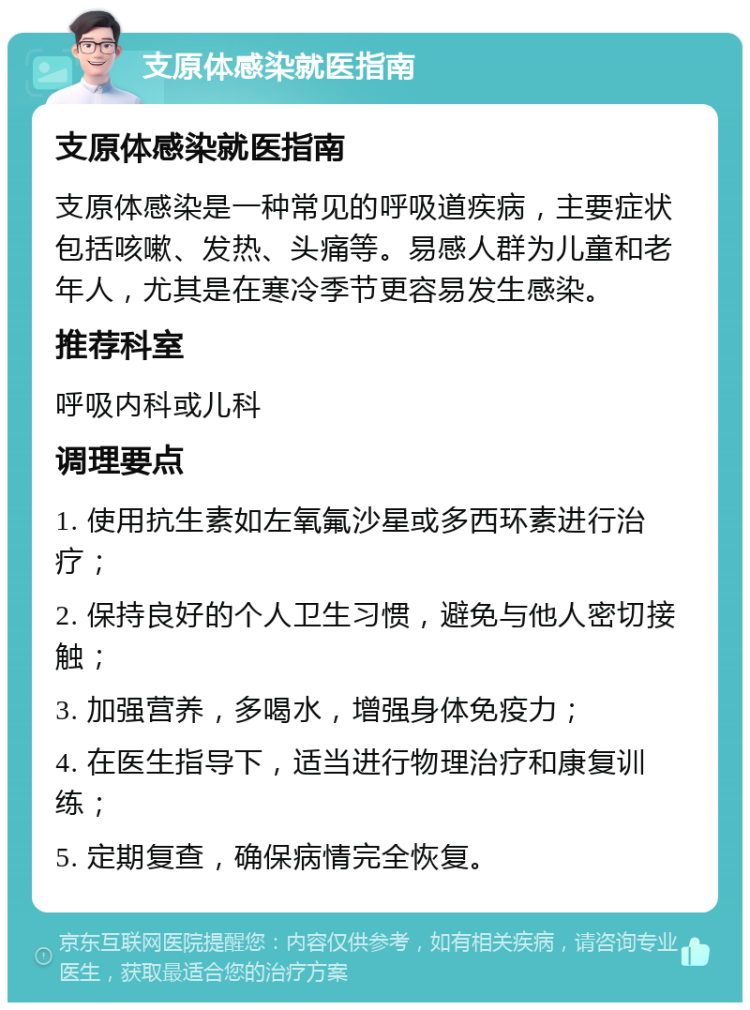 支原体感染就医指南 支原体感染就医指南 支原体感染是一种常见的呼吸道疾病，主要症状包括咳嗽、发热、头痛等。易感人群为儿童和老年人，尤其是在寒冷季节更容易发生感染。 推荐科室 呼吸内科或儿科 调理要点 1. 使用抗生素如左氧氟沙星或多西环素进行治疗； 2. 保持良好的个人卫生习惯，避免与他人密切接触； 3. 加强营养，多喝水，增强身体免疫力； 4. 在医生指导下，适当进行物理治疗和康复训练； 5. 定期复查，确保病情完全恢复。