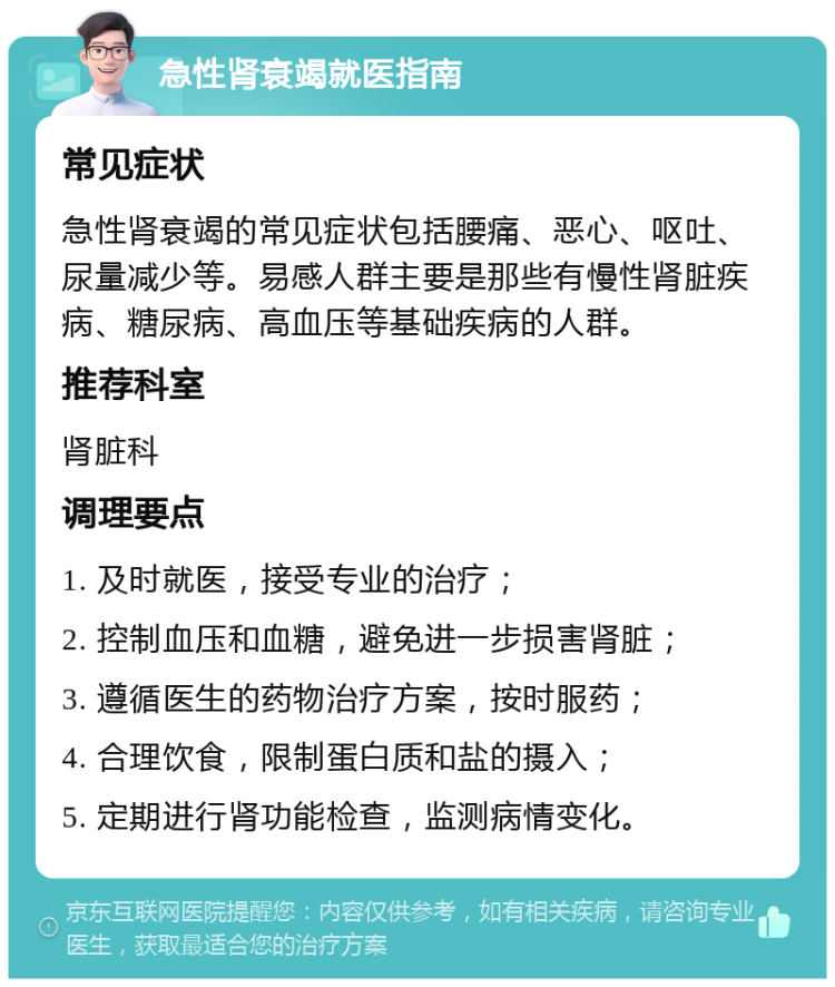 急性肾衰竭就医指南 常见症状 急性肾衰竭的常见症状包括腰痛、恶心、呕吐、尿量减少等。易感人群主要是那些有慢性肾脏疾病、糖尿病、高血压等基础疾病的人群。 推荐科室 肾脏科 调理要点 1. 及时就医，接受专业的治疗； 2. 控制血压和血糖，避免进一步损害肾脏； 3. 遵循医生的药物治疗方案，按时服药； 4. 合理饮食，限制蛋白质和盐的摄入； 5. 定期进行肾功能检查，监测病情变化。