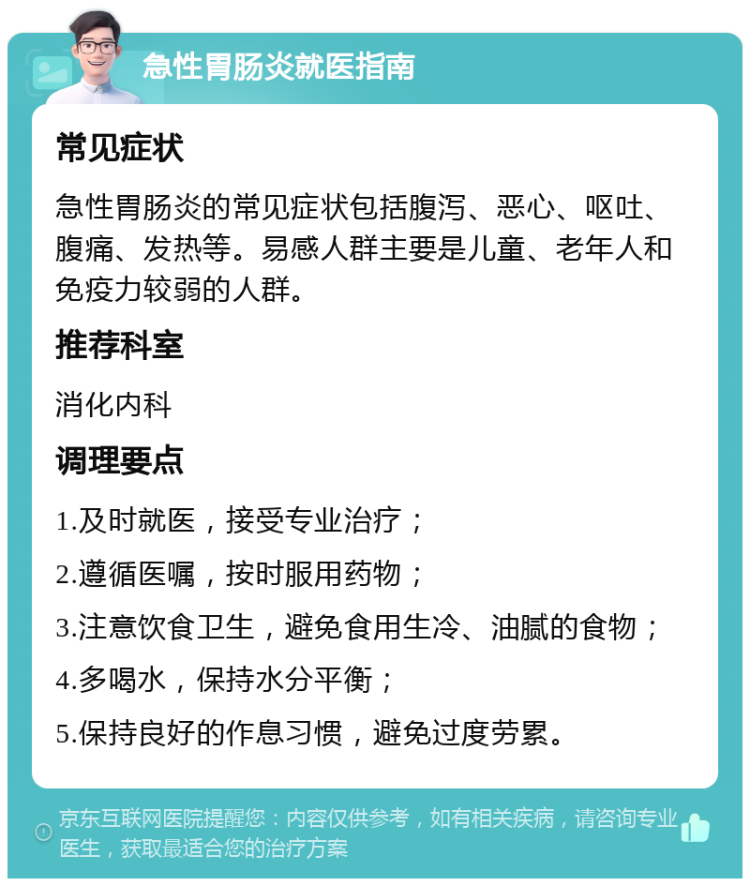 急性胃肠炎就医指南 常见症状 急性胃肠炎的常见症状包括腹泻、恶心、呕吐、腹痛、发热等。易感人群主要是儿童、老年人和免疫力较弱的人群。 推荐科室 消化内科 调理要点 1.及时就医，接受专业治疗； 2.遵循医嘱，按时服用药物； 3.注意饮食卫生，避免食用生冷、油腻的食物； 4.多喝水，保持水分平衡； 5.保持良好的作息习惯，避免过度劳累。