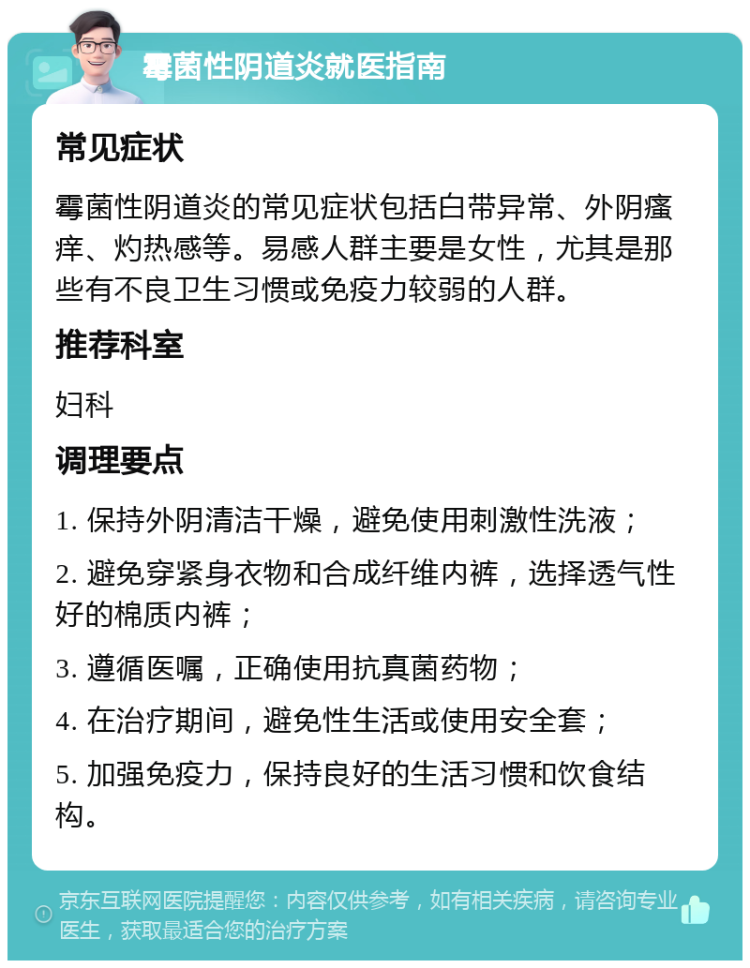 霉菌性阴道炎就医指南 常见症状 霉菌性阴道炎的常见症状包括白带异常、外阴瘙痒、灼热感等。易感人群主要是女性，尤其是那些有不良卫生习惯或免疫力较弱的人群。 推荐科室 妇科 调理要点 1. 保持外阴清洁干燥，避免使用刺激性洗液； 2. 避免穿紧身衣物和合成纤维内裤，选择透气性好的棉质内裤； 3. 遵循医嘱，正确使用抗真菌药物； 4. 在治疗期间，避免性生活或使用安全套； 5. 加强免疫力，保持良好的生活习惯和饮食结构。