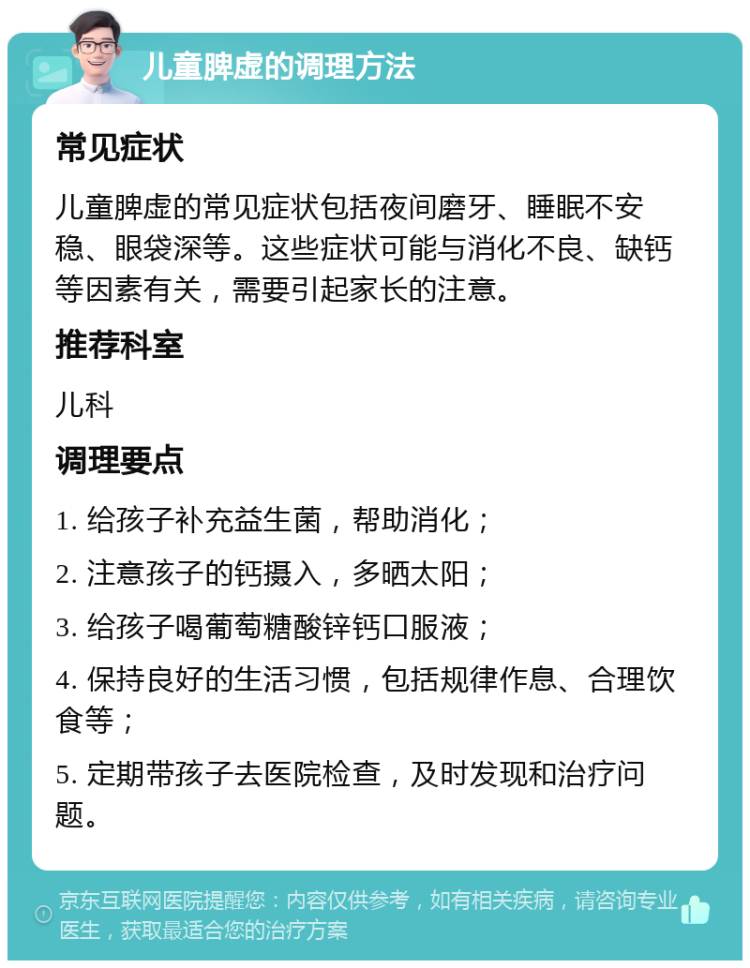 儿童脾虚的调理方法 常见症状 儿童脾虚的常见症状包括夜间磨牙、睡眠不安稳、眼袋深等。这些症状可能与消化不良、缺钙等因素有关，需要引起家长的注意。 推荐科室 儿科 调理要点 1. 给孩子补充益生菌，帮助消化； 2. 注意孩子的钙摄入，多晒太阳； 3. 给孩子喝葡萄糖酸锌钙口服液； 4. 保持良好的生活习惯，包括规律作息、合理饮食等； 5. 定期带孩子去医院检查，及时发现和治疗问题。