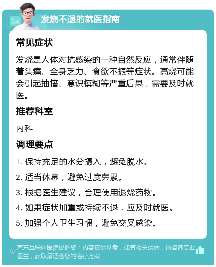 发烧不退的就医指南 常见症状 发烧是人体对抗感染的一种自然反应，通常伴随着头痛、全身乏力、食欲不振等症状。高烧可能会引起抽搐、意识模糊等严重后果，需要及时就医。 推荐科室 内科 调理要点 1. 保持充足的水分摄入，避免脱水。 2. 适当休息，避免过度劳累。 3. 根据医生建议，合理使用退烧药物。 4. 如果症状加重或持续不退，应及时就医。 5. 加强个人卫生习惯，避免交叉感染。