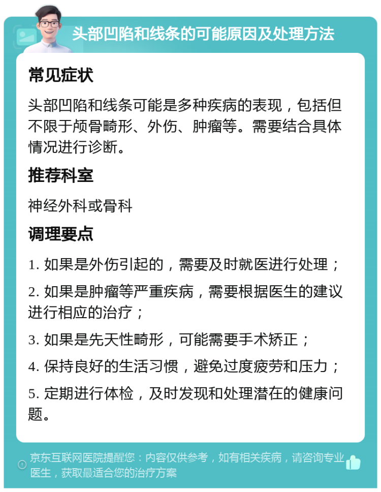 头部凹陷和线条的可能原因及处理方法 常见症状 头部凹陷和线条可能是多种疾病的表现，包括但不限于颅骨畸形、外伤、肿瘤等。需要结合具体情况进行诊断。 推荐科室 神经外科或骨科 调理要点 1. 如果是外伤引起的，需要及时就医进行处理； 2. 如果是肿瘤等严重疾病，需要根据医生的建议进行相应的治疗； 3. 如果是先天性畸形，可能需要手术矫正； 4. 保持良好的生活习惯，避免过度疲劳和压力； 5. 定期进行体检，及时发现和处理潜在的健康问题。