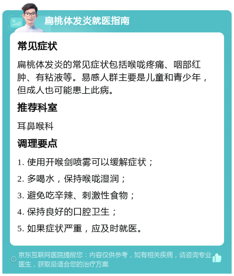 扁桃体发炎就医指南 常见症状 扁桃体发炎的常见症状包括喉咙疼痛、咽部红肿、有粘液等。易感人群主要是儿童和青少年，但成人也可能患上此病。 推荐科室 耳鼻喉科 调理要点 1. 使用开喉剑喷雾可以缓解症状； 2. 多喝水，保持喉咙湿润； 3. 避免吃辛辣、刺激性食物； 4. 保持良好的口腔卫生； 5. 如果症状严重，应及时就医。