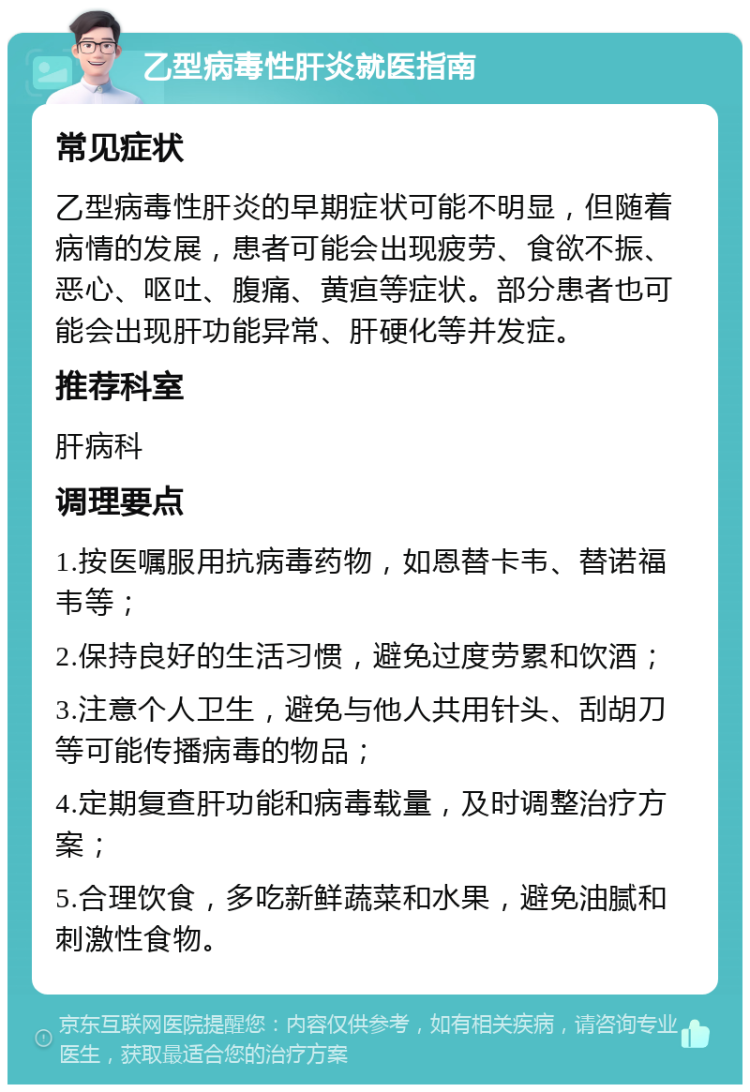 乙型病毒性肝炎就医指南 常见症状 乙型病毒性肝炎的早期症状可能不明显，但随着病情的发展，患者可能会出现疲劳、食欲不振、恶心、呕吐、腹痛、黄疸等症状。部分患者也可能会出现肝功能异常、肝硬化等并发症。 推荐科室 肝病科 调理要点 1.按医嘱服用抗病毒药物，如恩替卡韦、替诺福韦等； 2.保持良好的生活习惯，避免过度劳累和饮酒； 3.注意个人卫生，避免与他人共用针头、刮胡刀等可能传播病毒的物品； 4.定期复查肝功能和病毒载量，及时调整治疗方案； 5.合理饮食，多吃新鲜蔬菜和水果，避免油腻和刺激性食物。