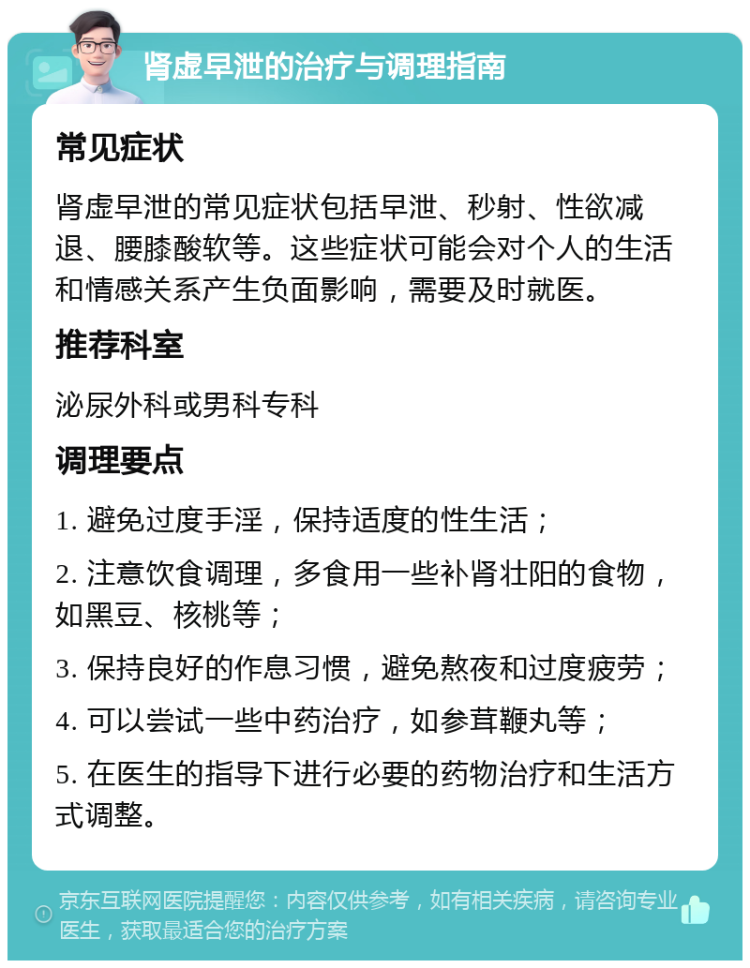 肾虚早泄的治疗与调理指南 常见症状 肾虚早泄的常见症状包括早泄、秒射、性欲减退、腰膝酸软等。这些症状可能会对个人的生活和情感关系产生负面影响，需要及时就医。 推荐科室 泌尿外科或男科专科 调理要点 1. 避免过度手淫，保持适度的性生活； 2. 注意饮食调理，多食用一些补肾壮阳的食物，如黑豆、核桃等； 3. 保持良好的作息习惯，避免熬夜和过度疲劳； 4. 可以尝试一些中药治疗，如参茸鞭丸等； 5. 在医生的指导下进行必要的药物治疗和生活方式调整。