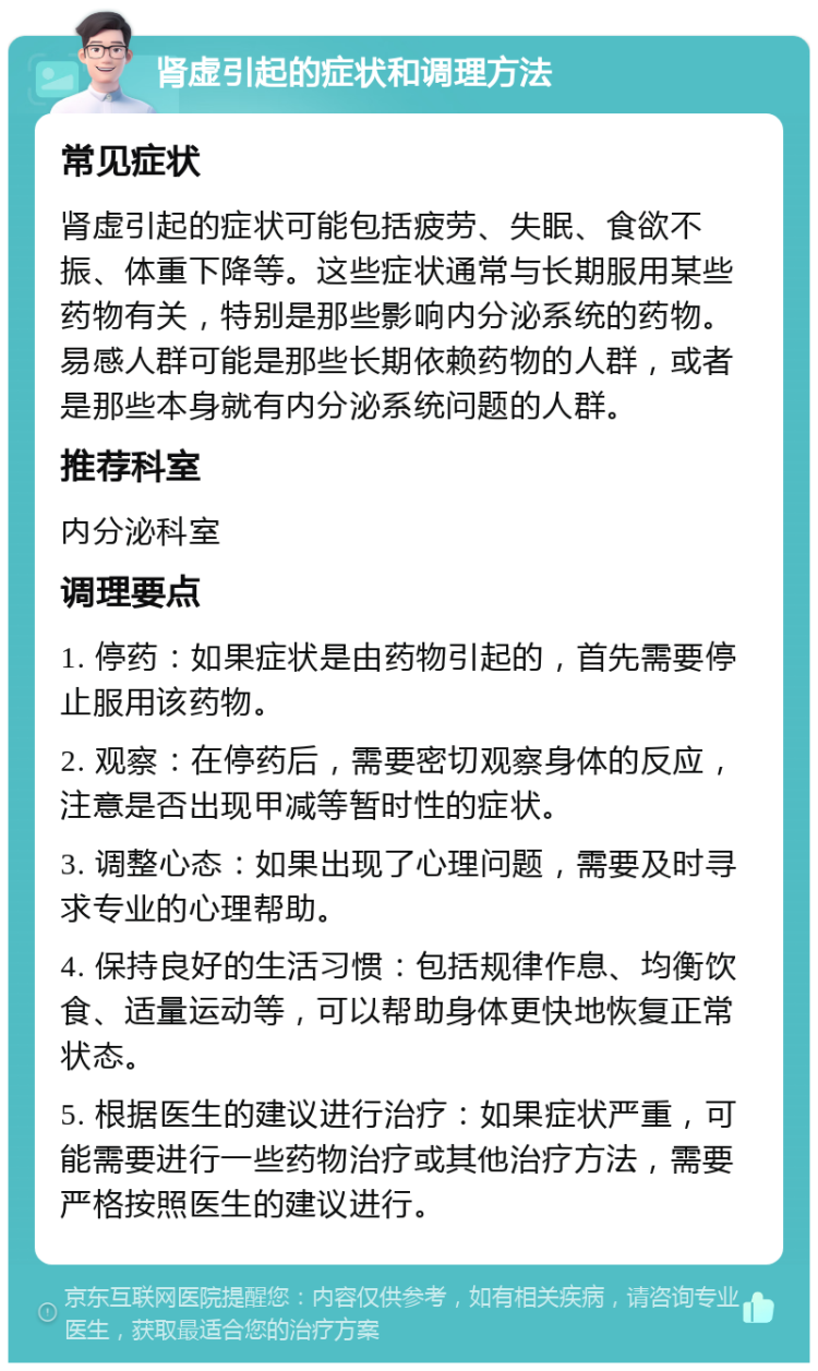 肾虚引起的症状和调理方法 常见症状 肾虚引起的症状可能包括疲劳、失眠、食欲不振、体重下降等。这些症状通常与长期服用某些药物有关，特别是那些影响内分泌系统的药物。易感人群可能是那些长期依赖药物的人群，或者是那些本身就有内分泌系统问题的人群。 推荐科室 内分泌科室 调理要点 1. 停药：如果症状是由药物引起的，首先需要停止服用该药物。 2. 观察：在停药后，需要密切观察身体的反应，注意是否出现甲减等暂时性的症状。 3. 调整心态：如果出现了心理问题，需要及时寻求专业的心理帮助。 4. 保持良好的生活习惯：包括规律作息、均衡饮食、适量运动等，可以帮助身体更快地恢复正常状态。 5. 根据医生的建议进行治疗：如果症状严重，可能需要进行一些药物治疗或其他治疗方法，需要严格按照医生的建议进行。