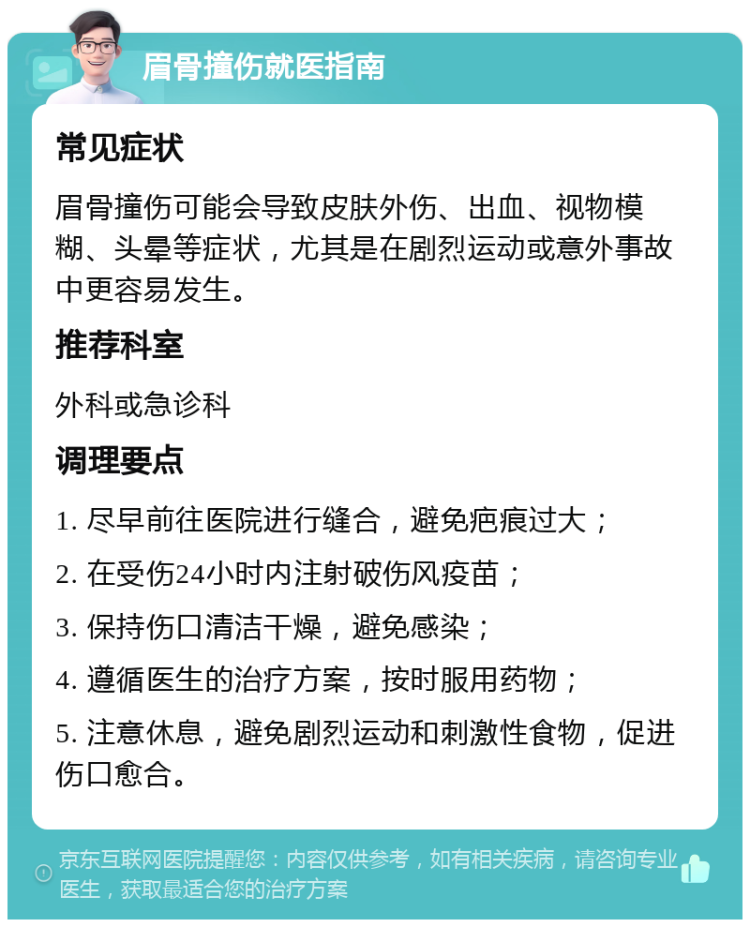 眉骨撞伤就医指南 常见症状 眉骨撞伤可能会导致皮肤外伤、出血、视物模糊、头晕等症状，尤其是在剧烈运动或意外事故中更容易发生。 推荐科室 外科或急诊科 调理要点 1. 尽早前往医院进行缝合，避免疤痕过大； 2. 在受伤24小时内注射破伤风疫苗； 3. 保持伤口清洁干燥，避免感染； 4. 遵循医生的治疗方案，按时服用药物； 5. 注意休息，避免剧烈运动和刺激性食物，促进伤口愈合。