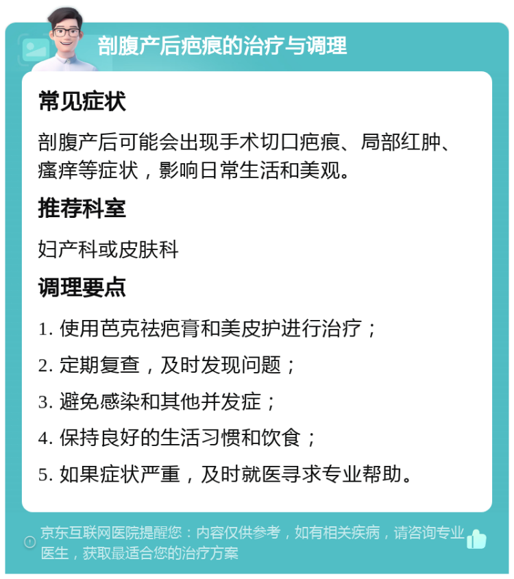 剖腹产后疤痕的治疗与调理 常见症状 剖腹产后可能会出现手术切口疤痕、局部红肿、瘙痒等症状，影响日常生活和美观。 推荐科室 妇产科或皮肤科 调理要点 1. 使用芭克祛疤膏和美皮护进行治疗； 2. 定期复查，及时发现问题； 3. 避免感染和其他并发症； 4. 保持良好的生活习惯和饮食； 5. 如果症状严重，及时就医寻求专业帮助。