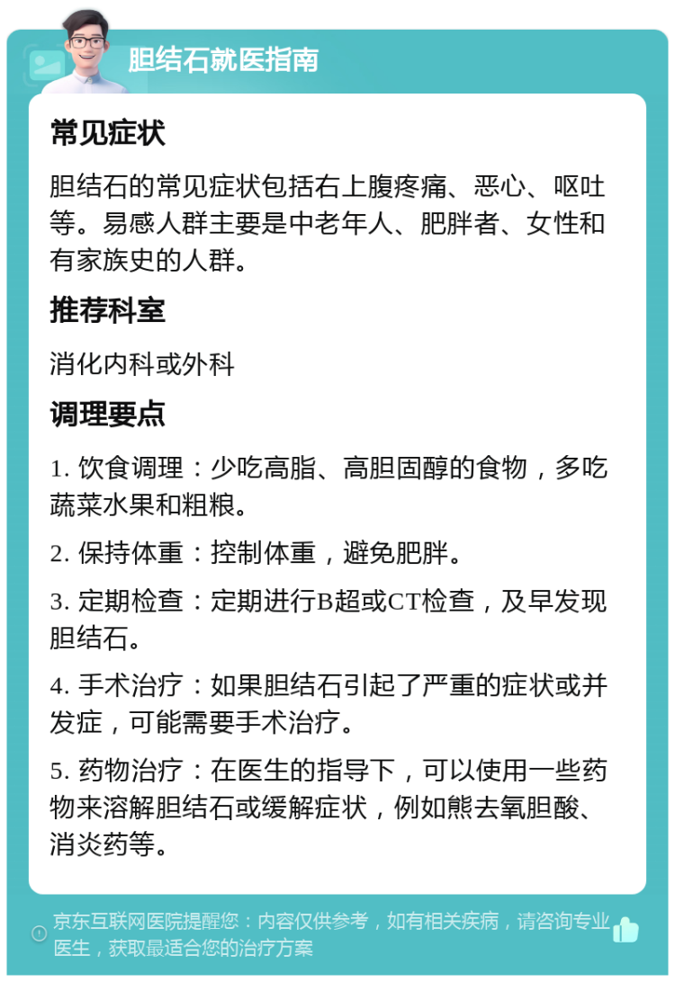 胆结石就医指南 常见症状 胆结石的常见症状包括右上腹疼痛、恶心、呕吐等。易感人群主要是中老年人、肥胖者、女性和有家族史的人群。 推荐科室 消化内科或外科 调理要点 1. 饮食调理：少吃高脂、高胆固醇的食物，多吃蔬菜水果和粗粮。 2. 保持体重：控制体重，避免肥胖。 3. 定期检查：定期进行B超或CT检查，及早发现胆结石。 4. 手术治疗：如果胆结石引起了严重的症状或并发症，可能需要手术治疗。 5. 药物治疗：在医生的指导下，可以使用一些药物来溶解胆结石或缓解症状，例如熊去氧胆酸、消炎药等。