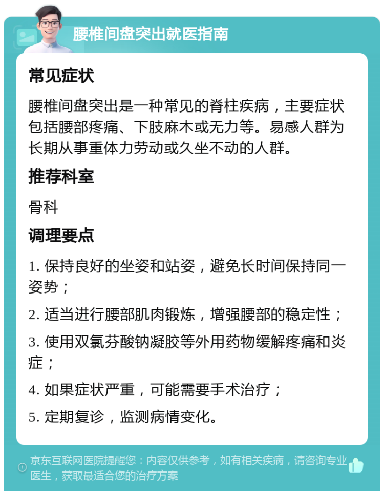 腰椎间盘突出就医指南 常见症状 腰椎间盘突出是一种常见的脊柱疾病，主要症状包括腰部疼痛、下肢麻木或无力等。易感人群为长期从事重体力劳动或久坐不动的人群。 推荐科室 骨科 调理要点 1. 保持良好的坐姿和站姿，避免长时间保持同一姿势； 2. 适当进行腰部肌肉锻炼，增强腰部的稳定性； 3. 使用双氯芬酸钠凝胶等外用药物缓解疼痛和炎症； 4. 如果症状严重，可能需要手术治疗； 5. 定期复诊，监测病情变化。