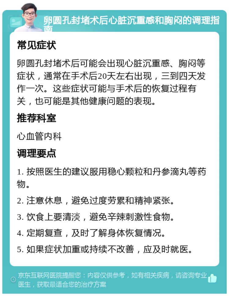 卵圆孔封堵术后心脏沉重感和胸闷的调理指南 常见症状 卵圆孔封堵术后可能会出现心脏沉重感、胸闷等症状，通常在手术后20天左右出现，三到四天发作一次。这些症状可能与手术后的恢复过程有关，也可能是其他健康问题的表现。 推荐科室 心血管内科 调理要点 1. 按照医生的建议服用稳心颗粒和丹参滴丸等药物。 2. 注意休息，避免过度劳累和精神紧张。 3. 饮食上要清淡，避免辛辣刺激性食物。 4. 定期复查，及时了解身体恢复情况。 5. 如果症状加重或持续不改善，应及时就医。