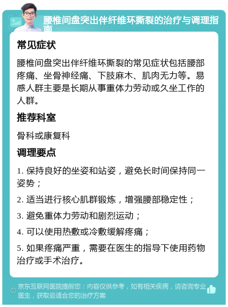 腰椎间盘突出伴纤维环撕裂的治疗与调理指南 常见症状 腰椎间盘突出伴纤维环撕裂的常见症状包括腰部疼痛、坐骨神经痛、下肢麻木、肌肉无力等。易感人群主要是长期从事重体力劳动或久坐工作的人群。 推荐科室 骨科或康复科 调理要点 1. 保持良好的坐姿和站姿，避免长时间保持同一姿势； 2. 适当进行核心肌群锻炼，增强腰部稳定性； 3. 避免重体力劳动和剧烈运动； 4. 可以使用热敷或冷敷缓解疼痛； 5. 如果疼痛严重，需要在医生的指导下使用药物治疗或手术治疗。