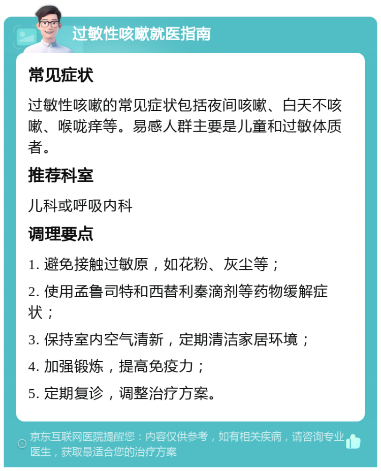 过敏性咳嗽就医指南 常见症状 过敏性咳嗽的常见症状包括夜间咳嗽、白天不咳嗽、喉咙痒等。易感人群主要是儿童和过敏体质者。 推荐科室 儿科或呼吸内科 调理要点 1. 避免接触过敏原，如花粉、灰尘等； 2. 使用孟鲁司特和西替利秦滴剂等药物缓解症状； 3. 保持室内空气清新，定期清洁家居环境； 4. 加强锻炼，提高免疫力； 5. 定期复诊，调整治疗方案。