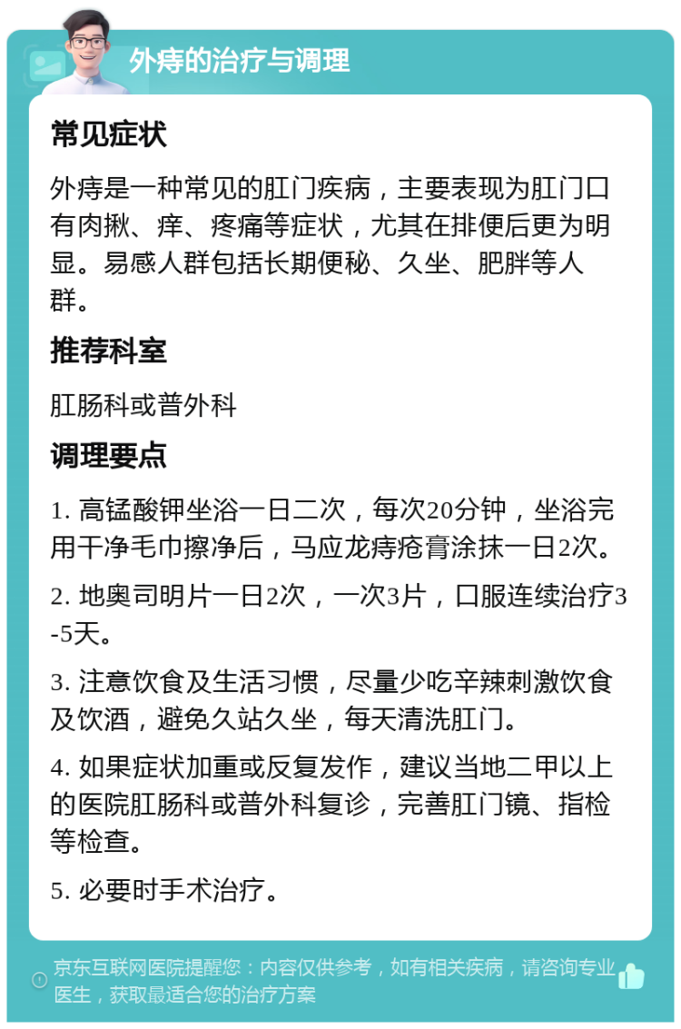 外痔的治疗与调理 常见症状 外痔是一种常见的肛门疾病，主要表现为肛门口有肉揪、痒、疼痛等症状，尤其在排便后更为明显。易感人群包括长期便秘、久坐、肥胖等人群。 推荐科室 肛肠科或普外科 调理要点 1. 高锰酸钾坐浴一日二次，每次20分钟，坐浴完用干净毛巾擦净后，马应龙痔疮膏涂抹一日2次。 2. 地奥司明片一日2次，一次3片，口服连续治疗3-5天。 3. 注意饮食及生活习惯，尽量少吃辛辣刺激饮食及饮酒，避免久站久坐，每天清洗肛门。 4. 如果症状加重或反复发作，建议当地二甲以上的医院肛肠科或普外科复诊，完善肛门镜、指检等检查。 5. 必要时手术治疗。