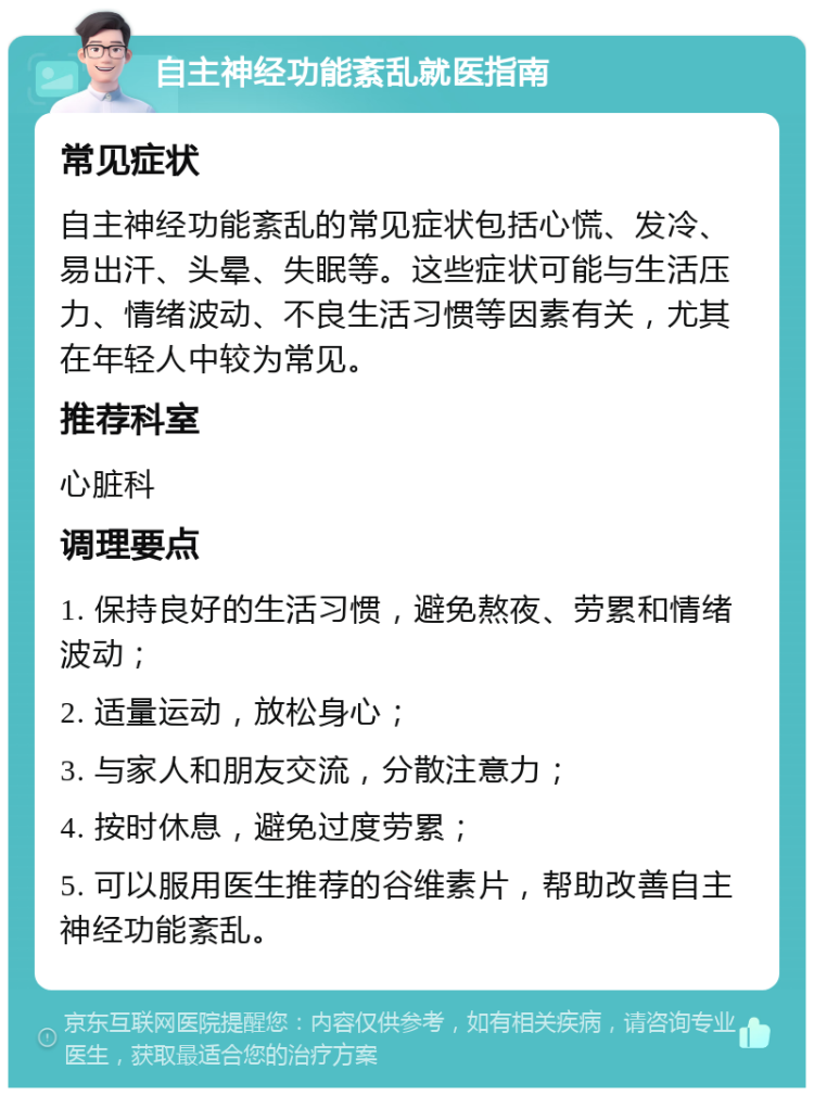 自主神经功能紊乱就医指南 常见症状 自主神经功能紊乱的常见症状包括心慌、发冷、易出汗、头晕、失眠等。这些症状可能与生活压力、情绪波动、不良生活习惯等因素有关，尤其在年轻人中较为常见。 推荐科室 心脏科 调理要点 1. 保持良好的生活习惯，避免熬夜、劳累和情绪波动； 2. 适量运动，放松身心； 3. 与家人和朋友交流，分散注意力； 4. 按时休息，避免过度劳累； 5. 可以服用医生推荐的谷维素片，帮助改善自主神经功能紊乱。