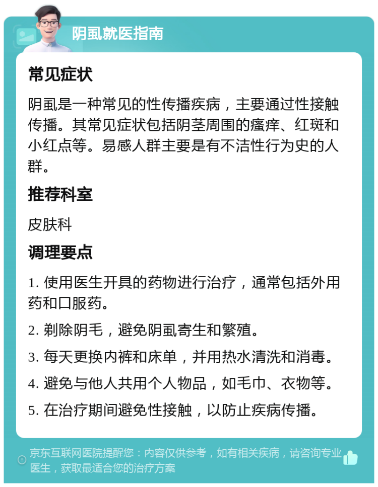 阴虱就医指南 常见症状 阴虱是一种常见的性传播疾病，主要通过性接触传播。其常见症状包括阴茎周围的瘙痒、红斑和小红点等。易感人群主要是有不洁性行为史的人群。 推荐科室 皮肤科 调理要点 1. 使用医生开具的药物进行治疗，通常包括外用药和口服药。 2. 剃除阴毛，避免阴虱寄生和繁殖。 3. 每天更换内裤和床单，并用热水清洗和消毒。 4. 避免与他人共用个人物品，如毛巾、衣物等。 5. 在治疗期间避免性接触，以防止疾病传播。