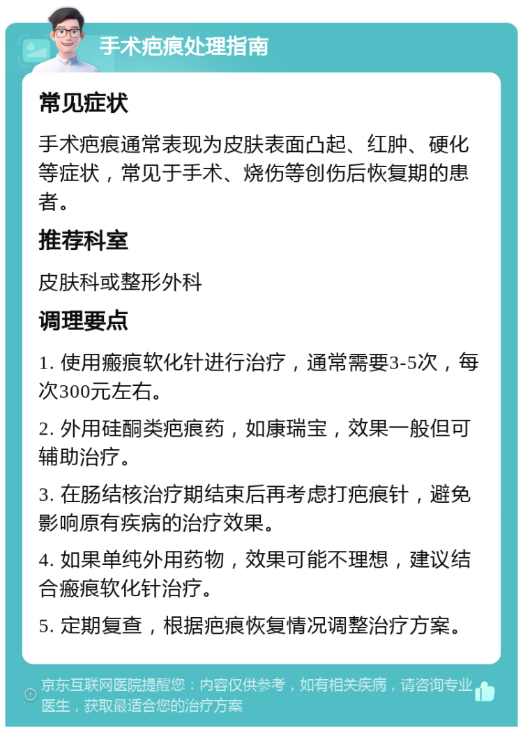 手术疤痕处理指南 常见症状 手术疤痕通常表现为皮肤表面凸起、红肿、硬化等症状，常见于手术、烧伤等创伤后恢复期的患者。 推荐科室 皮肤科或整形外科 调理要点 1. 使用瘢痕软化针进行治疗，通常需要3-5次，每次300元左右。 2. 外用硅酮类疤痕药，如康瑞宝，效果一般但可辅助治疗。 3. 在肠结核治疗期结束后再考虑打疤痕针，避免影响原有疾病的治疗效果。 4. 如果单纯外用药物，效果可能不理想，建议结合瘢痕软化针治疗。 5. 定期复查，根据疤痕恢复情况调整治疗方案。