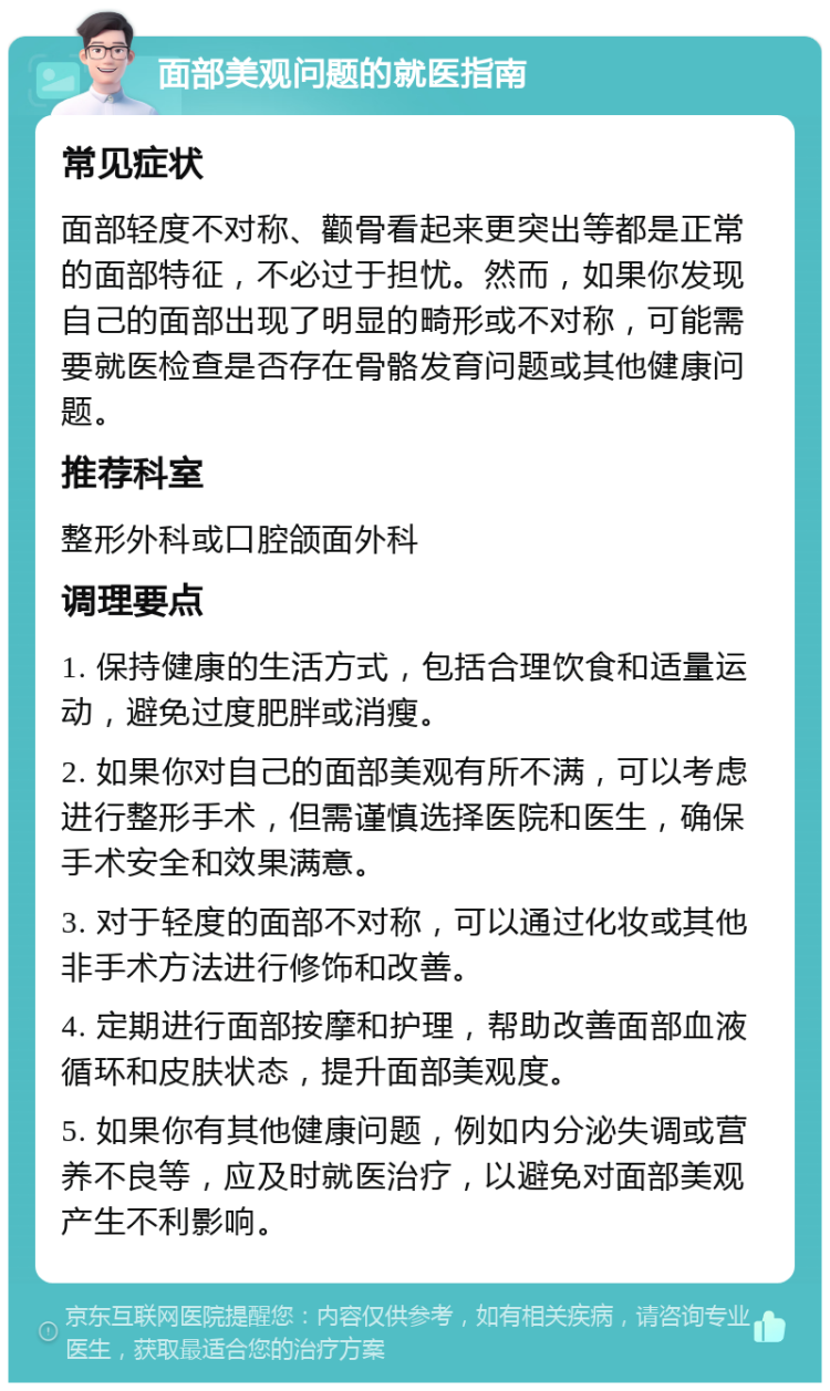 面部美观问题的就医指南 常见症状 面部轻度不对称、颧骨看起来更突出等都是正常的面部特征，不必过于担忧。然而，如果你发现自己的面部出现了明显的畸形或不对称，可能需要就医检查是否存在骨骼发育问题或其他健康问题。 推荐科室 整形外科或口腔颌面外科 调理要点 1. 保持健康的生活方式，包括合理饮食和适量运动，避免过度肥胖或消瘦。 2. 如果你对自己的面部美观有所不满，可以考虑进行整形手术，但需谨慎选择医院和医生，确保手术安全和效果满意。 3. 对于轻度的面部不对称，可以通过化妆或其他非手术方法进行修饰和改善。 4. 定期进行面部按摩和护理，帮助改善面部血液循环和皮肤状态，提升面部美观度。 5. 如果你有其他健康问题，例如内分泌失调或营养不良等，应及时就医治疗，以避免对面部美观产生不利影响。