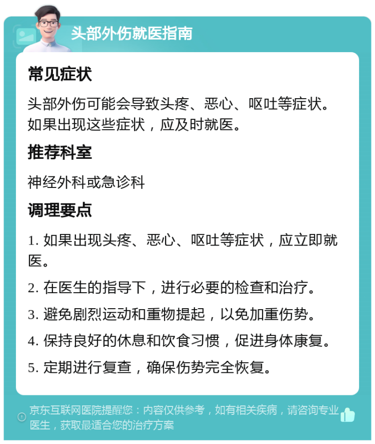 头部外伤就医指南 常见症状 头部外伤可能会导致头疼、恶心、呕吐等症状。如果出现这些症状，应及时就医。 推荐科室 神经外科或急诊科 调理要点 1. 如果出现头疼、恶心、呕吐等症状，应立即就医。 2. 在医生的指导下，进行必要的检查和治疗。 3. 避免剧烈运动和重物提起，以免加重伤势。 4. 保持良好的休息和饮食习惯，促进身体康复。 5. 定期进行复查，确保伤势完全恢复。