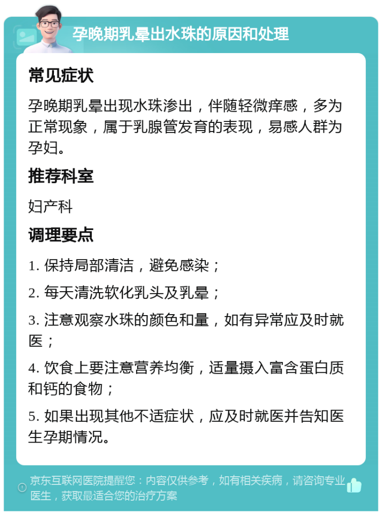 孕晚期乳晕出水珠的原因和处理 常见症状 孕晚期乳晕出现水珠渗出，伴随轻微痒感，多为正常现象，属于乳腺管发育的表现，易感人群为孕妇。 推荐科室 妇产科 调理要点 1. 保持局部清洁，避免感染； 2. 每天清洗软化乳头及乳晕； 3. 注意观察水珠的颜色和量，如有异常应及时就医； 4. 饮食上要注意营养均衡，适量摄入富含蛋白质和钙的食物； 5. 如果出现其他不适症状，应及时就医并告知医生孕期情况。