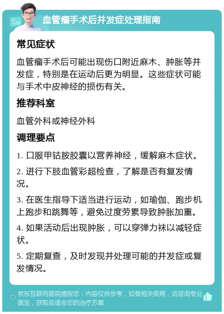 血管瘤手术后并发症处理指南 常见症状 血管瘤手术后可能出现伤口附近麻木、肿胀等并发症，特别是在运动后更为明显。这些症状可能与手术中皮神经的损伤有关。 推荐科室 血管外科或神经外科 调理要点 1. 口服甲钴胺胶囊以营养神经，缓解麻木症状。 2. 进行下肢血管彩超检查，了解是否有复发情况。 3. 在医生指导下适当进行运动，如瑜伽、跑步机上跑步和跳舞等，避免过度劳累导致肿胀加重。 4. 如果活动后出现肿胀，可以穿弹力袜以减轻症状。 5. 定期复查，及时发现并处理可能的并发症或复发情况。