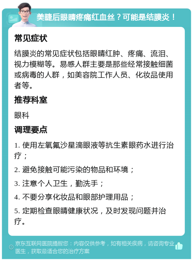 美睫后眼睛疼痛红血丝？可能是结膜炎！ 常见症状 结膜炎的常见症状包括眼睛红肿、疼痛、流泪、视力模糊等。易感人群主要是那些经常接触细菌或病毒的人群，如美容院工作人员、化妆品使用者等。 推荐科室 眼科 调理要点 1. 使用左氧氟沙星滴眼液等抗生素眼药水进行治疗； 2. 避免接触可能污染的物品和环境； 3. 注意个人卫生，勤洗手； 4. 不要分享化妆品和眼部护理用品； 5. 定期检查眼睛健康状况，及时发现问题并治疗。