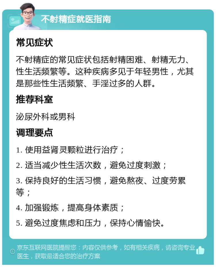 不射精症就医指南 常见症状 不射精症的常见症状包括射精困难、射精无力、性生活频繁等。这种疾病多见于年轻男性，尤其是那些性生活频繁、手淫过多的人群。 推荐科室 泌尿外科或男科 调理要点 1. 使用益肾灵颗粒进行治疗； 2. 适当减少性生活次数，避免过度刺激； 3. 保持良好的生活习惯，避免熬夜、过度劳累等； 4. 加强锻炼，提高身体素质； 5. 避免过度焦虑和压力，保持心情愉快。