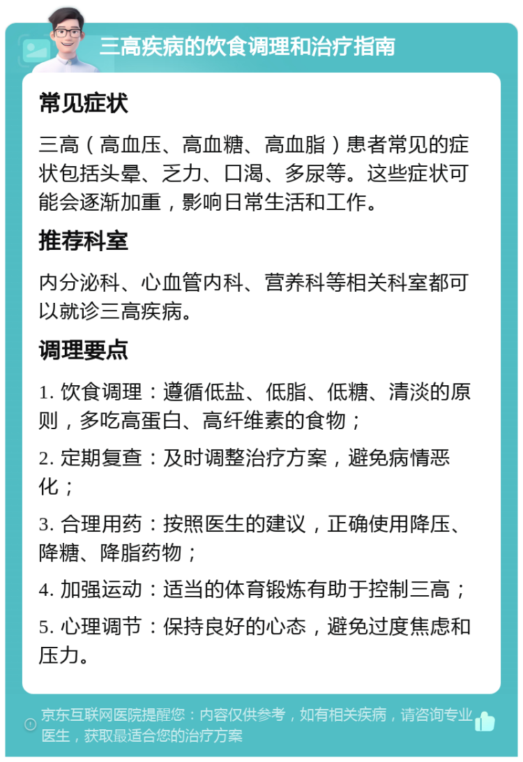 三高疾病的饮食调理和治疗指南 常见症状 三高（高血压、高血糖、高血脂）患者常见的症状包括头晕、乏力、口渴、多尿等。这些症状可能会逐渐加重，影响日常生活和工作。 推荐科室 内分泌科、心血管内科、营养科等相关科室都可以就诊三高疾病。 调理要点 1. 饮食调理：遵循低盐、低脂、低糖、清淡的原则，多吃高蛋白、高纤维素的食物； 2. 定期复查：及时调整治疗方案，避免病情恶化； 3. 合理用药：按照医生的建议，正确使用降压、降糖、降脂药物； 4. 加强运动：适当的体育锻炼有助于控制三高； 5. 心理调节：保持良好的心态，避免过度焦虑和压力。