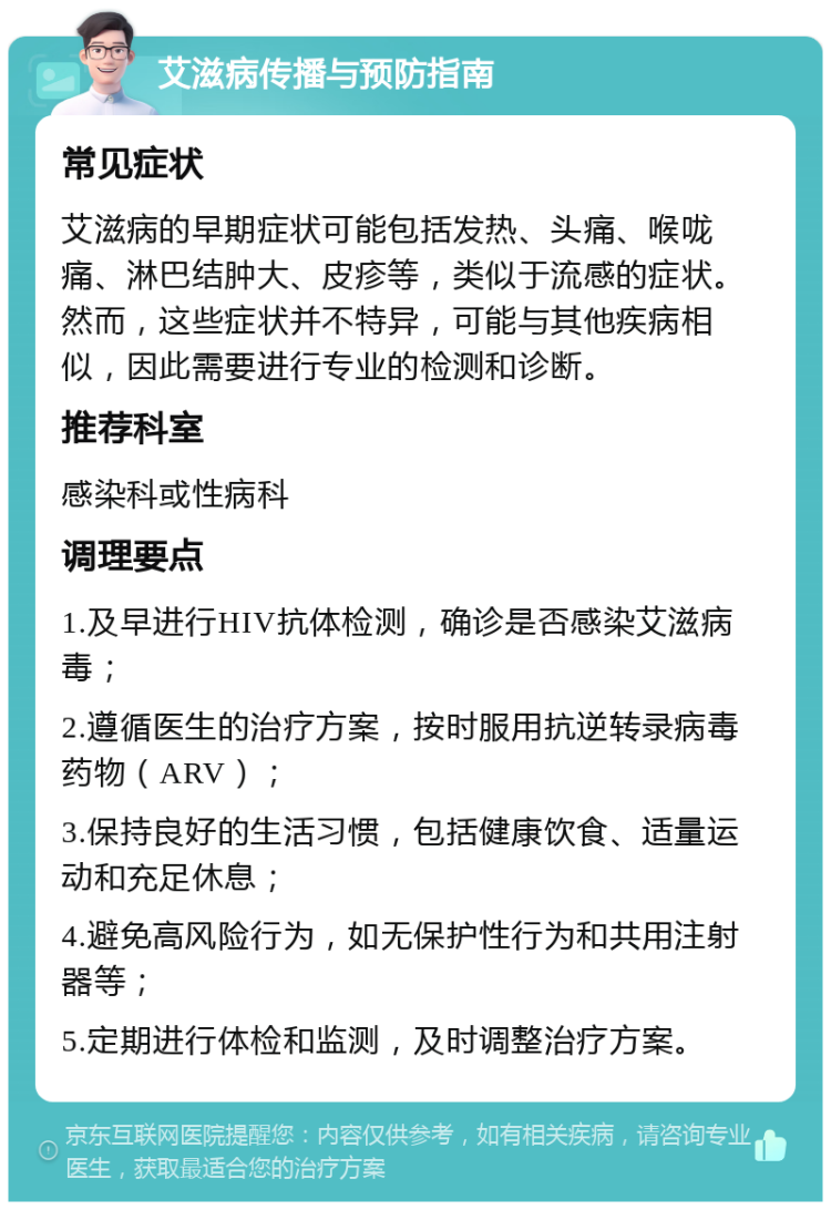 艾滋病传播与预防指南 常见症状 艾滋病的早期症状可能包括发热、头痛、喉咙痛、淋巴结肿大、皮疹等，类似于流感的症状。然而，这些症状并不特异，可能与其他疾病相似，因此需要进行专业的检测和诊断。 推荐科室 感染科或性病科 调理要点 1.及早进行HIV抗体检测，确诊是否感染艾滋病毒； 2.遵循医生的治疗方案，按时服用抗逆转录病毒药物（ARV）； 3.保持良好的生活习惯，包括健康饮食、适量运动和充足休息； 4.避免高风险行为，如无保护性行为和共用注射器等； 5.定期进行体检和监测，及时调整治疗方案。