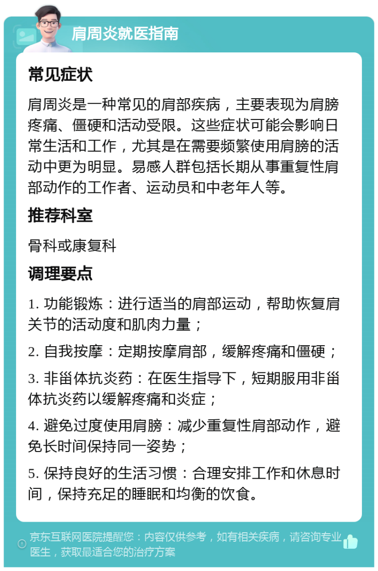 肩周炎就医指南 常见症状 肩周炎是一种常见的肩部疾病，主要表现为肩膀疼痛、僵硬和活动受限。这些症状可能会影响日常生活和工作，尤其是在需要频繁使用肩膀的活动中更为明显。易感人群包括长期从事重复性肩部动作的工作者、运动员和中老年人等。 推荐科室 骨科或康复科 调理要点 1. 功能锻炼：进行适当的肩部运动，帮助恢复肩关节的活动度和肌肉力量； 2. 自我按摩：定期按摩肩部，缓解疼痛和僵硬； 3. 非甾体抗炎药：在医生指导下，短期服用非甾体抗炎药以缓解疼痛和炎症； 4. 避免过度使用肩膀：减少重复性肩部动作，避免长时间保持同一姿势； 5. 保持良好的生活习惯：合理安排工作和休息时间，保持充足的睡眠和均衡的饮食。