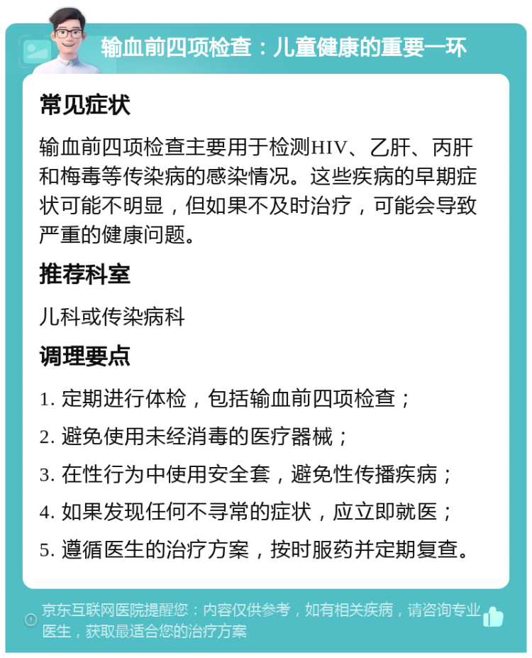 输血前四项检查：儿童健康的重要一环 常见症状 输血前四项检查主要用于检测HIV、乙肝、丙肝和梅毒等传染病的感染情况。这些疾病的早期症状可能不明显，但如果不及时治疗，可能会导致严重的健康问题。 推荐科室 儿科或传染病科 调理要点 1. 定期进行体检，包括输血前四项检查； 2. 避免使用未经消毒的医疗器械； 3. 在性行为中使用安全套，避免性传播疾病； 4. 如果发现任何不寻常的症状，应立即就医； 5. 遵循医生的治疗方案，按时服药并定期复查。